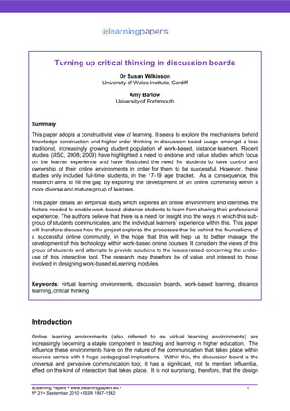 Turning up critical thinking in discussion boards
                                         Dr Susan Wilkinson
                                  University of Wales Institute, Cardiff

                                             Amy Barlow
                                        University of Portsmouth



Summary
This paper adopts a constructivist view of learning. It seeks to explore the mechanisms behind
knowledge construction and higher-order thinking in discussion board usage amongst a less
traditional, increasingly growing student population of work-based, distance learners. Recent
studies (JISC, 2008; 2009) have highlighted a need to endorse and value studies which focus
on the learner experience and have illustrated the need for students to have control and
ownership of their online environments in order for them to be successful. However, these
studies only included full-time students, in the 17-19 age bracket. As a consequence, this
research aims to fill the gap by exploring the development of an online community within a
more diverse and mature group of learners.

This paper details an empirical study which explores an online environment and identifies the
factors needed to enable work-based, distance students to learn from sharing their professional
experience. The authors believe that there is a need for insight into the ways in which this sub-
group of students communicates, and the individual learners‟ experience within this. This paper
will therefore discuss how the project explores the processes that lie behind the foundations of
a successful online community, in the hope that this will help us to better manage the
development of this technology within work-based online courses. It considers the views of this
group of students and attempts to provide solutions to the issues raised concerning the under-
use of this interactive tool. The research may therefore be of value and interest to those
involved in designing work-based eLearning modules.


Keywords: virtual learning environments, discussion boards, work-based learning, distance
learning, critical thinking




Introduction

Online learning environments (also referred to as virtual learning environments) are
increasingly becoming a staple component in teaching and learning in higher education. The
influence these environments have on the nature of the communication that takes place within
courses carries with it huge pedagogical implications. Within this, the discussion board is the
universal and pervasive communication tool; it has a significant, not to mention influential,
effect on the kind of interaction that takes place. It is not surprising, therefore, that the design


eLearning Papers • www.elearningpapers.eu •                                                    1
Nº 21 • September 2010 • ISSN 1887-1542
 