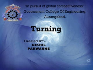 “In pursuit of global competitiveness”
Government College Of Engineering,
             Aurangabad.


    Turning
Created BY:-
    NIKHIL
  PAKWANNE
 