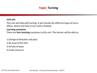 Topic: Turning 
Unit aim 
This unit will help with turning. It will include the different types of turns. 
When, where and how to turn with a football. 
Learning outcomes 
There are four learning outcomes to this unit. The learner will be able to: 
1.Change of direction and pace 
2.All areas of the feet 
3.Variety of ways 
4.Under pressure 
John Murphy – FA Licensed Coach STLS City and Guilds Level 3 Educator – UEFA A 
 