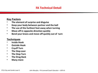 FA Technical Detail 
Key Factors 
• The element of surprise and disguise 
• Keep your body between partner and the ball 
• The use of the furthest foot away when turning 
• Move off in opposite direction quickly 
• Bend your knees and move off quickly out of turn 
Techniques 
• Inside Hook 
• Outside Hook 
• Cryuff Turn 
• The Step over 
• The Stop Turn 
• The Drag Back 
• Many more 
John Murphy – FA Licensed Coach STLS City and Guilds Level 3 Educator – UEFA A 
 