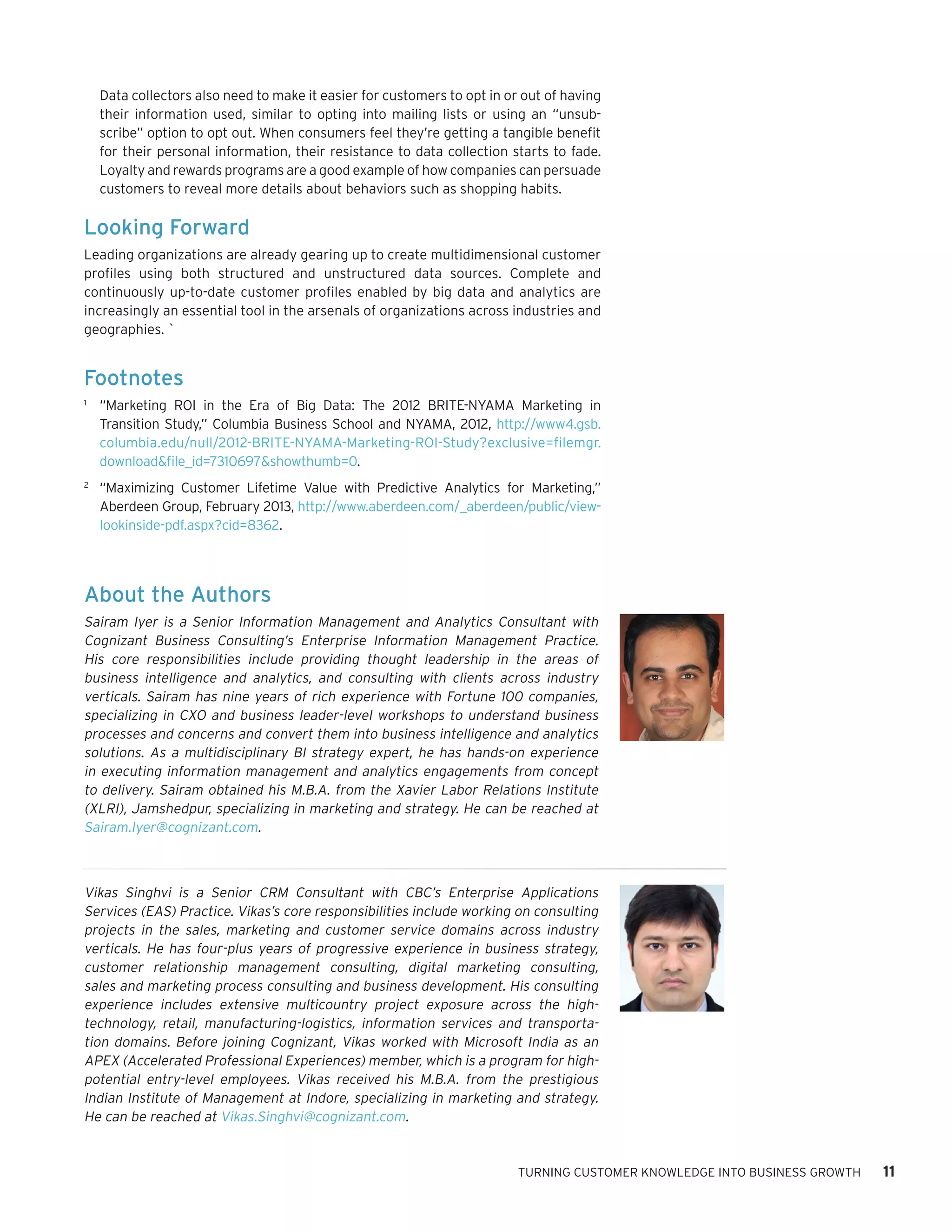 Data collectors also need to make it easier for customers to opt in or out of having
their information used, similar to opting into mailing lists or using an “unsubscribe” option to opt out. When consumers feel they’re getting a tangible benefit
for their personal information, their resistance to data collection starts to fade.
Loyalty and rewards programs are a good example of how companies can persuade
customers to reveal more details about behaviors such as shopping habits.

Looking Forward
Leading organizations are already gearing up to create multidimensional customer
profiles using both structured and unstructured data sources. Complete and
continuously up-to-date customer profiles enabled by big data and analytics are
increasingly an essential tool in the arsenals of organizations across industries and
geographies. `

Footnotes	
1	

“Marketing ROI in the Era of Big Data: The 2012 BRITE-NYAMA Marketing in
Transition Study,” Columbia Business School and NYAMA, 2012, http://www4.gsb.
columbia.edu/null/2012-BRITE-NYAMA-Marketing-ROI-Study?exclusive=filemgr.
download&file_id=7310697&showthumb=0.

2	

“Maximizing Customer Lifetime Value with Predictive Analytics for Marketing,”
Aberdeen Group, February 2013, http://www.aberdeen.com/_aberdeen/public/viewlookinside-pdf.aspx?cid=8362.

About the Authors
Sairam Iyer is a Senior Information Management and Analytics Consultant with
Cognizant Business Consulting’s Enterprise Information Management Practice.
His core responsibilities include providing thought leadership in the areas of
business intelligence and analytics, and consulting with clients across industry
verticals. Sairam has nine years of rich experience with Fortune 100 companies,
specializing in CXO and business leader-level workshops to understand business
processes and concerns and convert them into business intelligence and analytics
solutions. As a multidisciplinary BI strategy expert, he has hands-on experience
in executing information management and analytics engagements from concept
to delivery. Sairam obtained his M.B.A. from the Xavier Labor Relations Institute
(XLRI), Jamshedpur, specializing in marketing and strategy. He can be reached at
Sairam.Iyer@cognizant.com.

Vikas Singhvi is a Senior CRM Consultant with CBC’s Enterprise Applications
Services (EAS) Practice. Vikas’s core responsibilities include working on consulting
projects in the sales, marketing and customer service domains across industry
verticals. He has four-plus years of progressive experience in business strategy,
customer relationship management consulting, digital marketing consulting,
sales and marketing process consulting and business development. His consulting
experience includes extensive multicountry project exposure across the hightechnology, retail, manufacturing-logistics, information services and transportation domains. Before joining Cognizant, Vikas worked with Microsoft India as an
APEX (Accelerated Professional Experiences) member, which is a program for highpotential entry-level employees. Vikas received his M.B.A. from the prestigious
Indian Institute of Management at Indore, specializing in marketing and strategy.
He can be reached at Vikas.Singhvi@cognizant.com.

TURNING CUSTOMER KNOWLEDGE INTO BUSINESS GROWTH

11

 