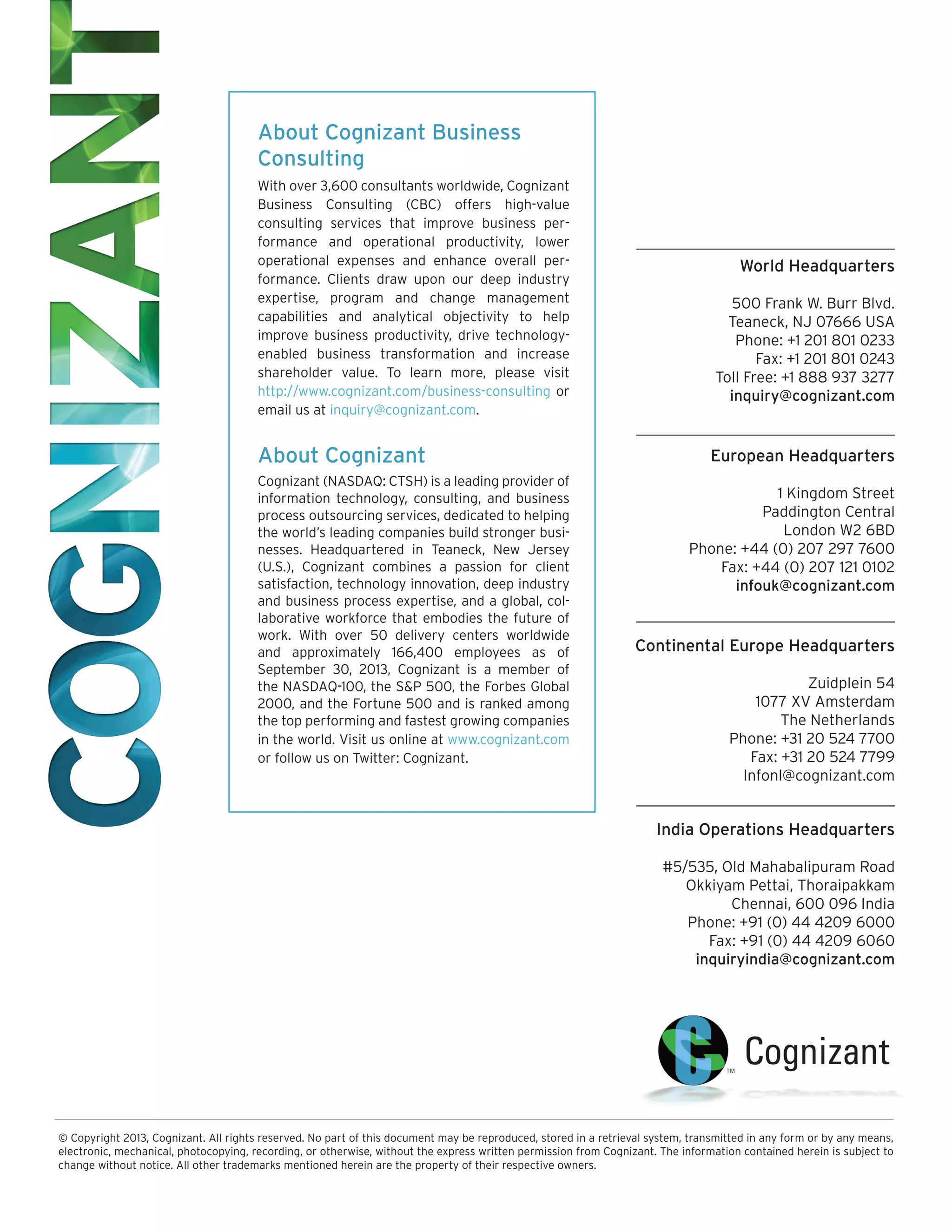 About Cognizant Business
Consulting
With over 3,600 consultants worldwide, Cognizant
Business Consulting (CBC) offers high-value
consulting services that improve business performance and operational productivity, lower
operational expenses and enhance overall performance. Clients draw upon our deep industry
expertise, program and change management
capabilities and analytical objectivity to help
improve business productivity, drive technologyenabled business transformation and increase
shareholder value. To learn more, please visit
http://www.cognizant.com/business-consulting or
email us at inquiry@cognizant.com.

About Cognizant
Cognizant (NASDAQ: CTSH) is a leading provider of
information technology, consulting, and business
process outsourcing services, dedicated to helping
the world’s leading companies build stronger businesses. Headquartered in Teaneck, New Jersey
(U.S.), Cognizant combines a passion for client
satisfaction, technology innovation, deep industry
and business process expertise, and a global, collaborative workforce that embodies the future of
work. With over 50 delivery centers worldwide
and approximately 166,400 employees as of
September 30, 2013, Cognizant is a member of
the NASDAQ-100, the S&P 500, the Forbes Global
2000, and the Fortune 500 and is ranked among
the top performing and fastest growing companies
in the world. Visit us online at www.cognizant.com
or follow us on Twitter: Cognizant.

World Headquarters
500 Frank W. Burr Blvd.
Teaneck, NJ 07666 USA
Phone: +1 201 801 0233
Fax: +1 201 801 0243
Toll Free: +1 888 937 3277
inquiry@cognizant.com

European Headquarters
1 Kingdom Street
Paddington Central
London W2 6BD
Phone: +44 (0) 207 297 7600
Fax: +44 (0) 207 121 0102
infouk@cognizant.com

Continental Europe Headquarters
Zuidplein 54
1077 XV Amsterdam
The Netherlands
Phone: +31 20 524 7700
Fax: +31 20 524 7799
Infonl@cognizant.com

India Operations Headquarters
#5/535, Old Mahabalipuram Road
Okkiyam Pettai, Thoraipakkam
Chennai, 600 096 India
Phone: +91 (0) 44 4209 6000
Fax: +91 (0) 44 4209 6060
inquiryindia@cognizant.com

© Copyright 2013, Cognizant. All rights reserved. No part of this document may be reproduced, stored in a retrieval system, transmitted in any form or by any means,
electronic, mechanical, photocopying, recording, or otherwise, without the express written permission from Cognizant. The information contained herein is subject to
change without notice. All other trademarks mentioned herein are the property of their respective owners.

 