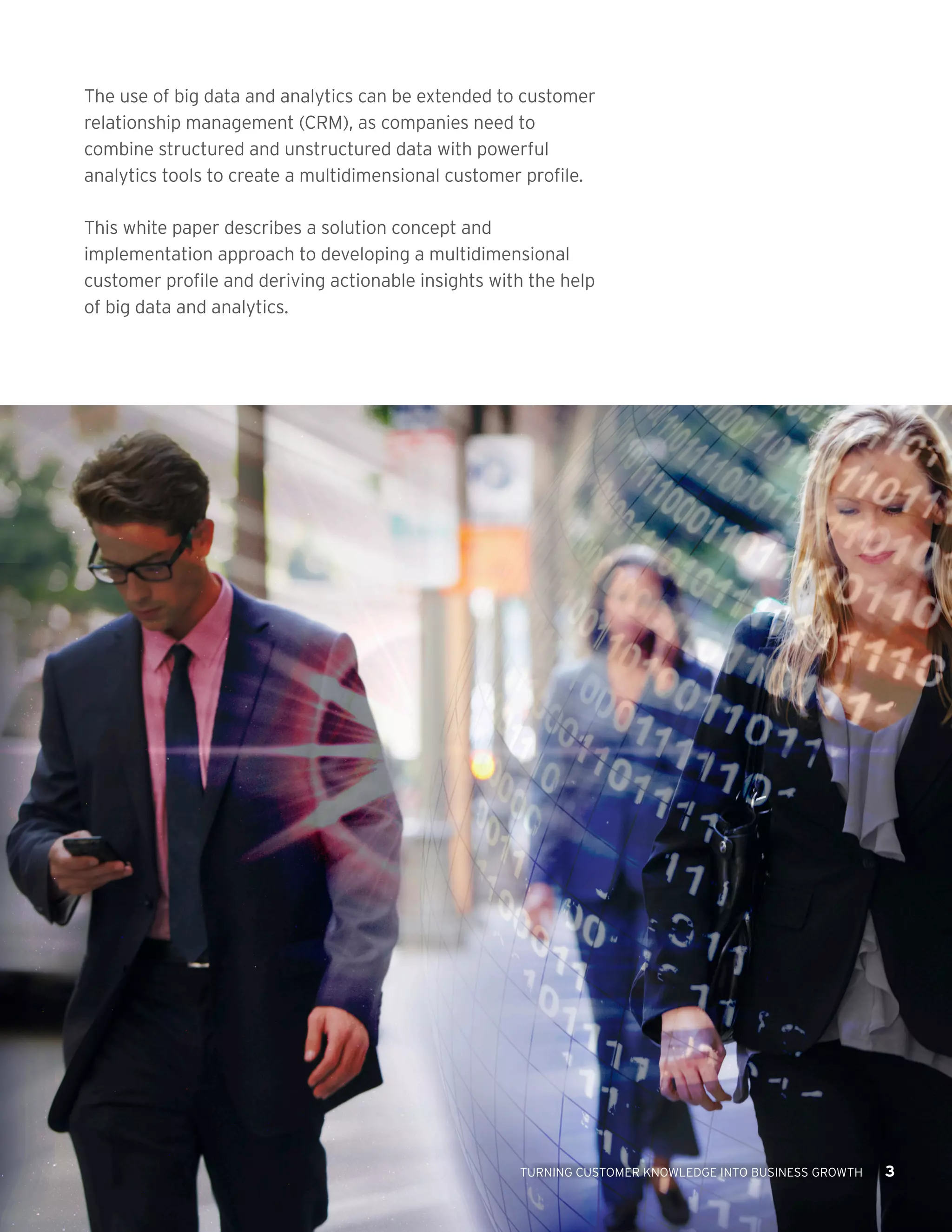 The use of big data and analytics can be extended to customer
relationship management (CRM), as companies need to
combine structured and unstructured data with powerful
analytics tools to create a multidimensional customer profile.
This white paper describes a solution concept and
implementation approach to developing a multidimensional
customer profile and deriving actionable insights with the help
of big data and analytics.

TURNING CUSTOMER KNOWLEDGE INTO BUSINESS GROWTH

3

 