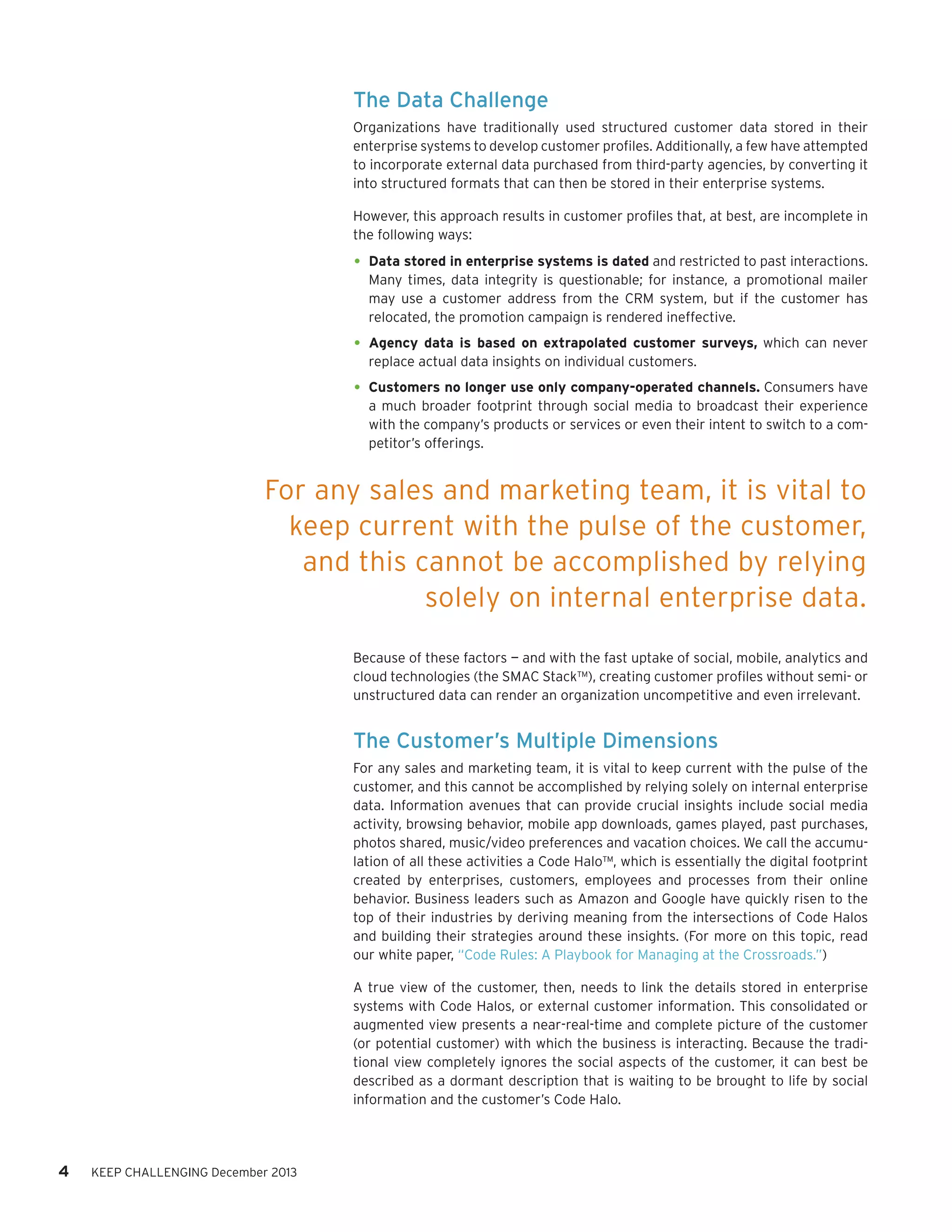 The Data Challenge
Organizations have traditionally used structured customer data stored in their
enterprise systems to develop customer profiles. Additionally, a few have attempted
to incorporate external data purchased from third-party agencies, by converting it
into structured formats that can then be stored in their enterprise systems.
However, this approach results in customer profiles that, at best, are incomplete in
the following ways:

•	 Data stored in enterprise systems is dated and restricted to past interactions.

Many times, data integrity is questionable; for instance, a promotional mailer
may use a customer address from the CRM system, but if the customer has
relocated, the promotion campaign is rendered ineffective.

•	 Agency data is based on extrapolated customer surveys, which can never
replace actual data insights on individual customers.

•	 Customers no longer use only company-operated channels. Consumers have

a much broader footprint through social media to broadcast their experience
with the company’s products or services or even their intent to switch to a competitor’s offerings.

For any sales and marketing team, it is vital to
keep current with the pulse of the customer,
and this cannot be accomplished by relying
solely on internal enterprise data.
Because of these factors — and with the fast uptake of social, mobile, analytics and
cloud technologies (the SMAC Stack™), creating customer profiles without semi- or
unstructured data can render an organization uncompetitive and even irrelevant.

The Customer’s Multiple Dimensions
For any sales and marketing team, it is vital to keep current with the pulse of the
customer, and this cannot be accomplished by relying solely on internal enterprise
data. Information avenues that can provide crucial insights include social media
activity, browsing behavior, mobile app downloads, games played, past purchases,
photos shared, music/video preferences and vacation choices. We call the accumulation of all these activities a Code Halo™, which is essentially the digital footprint
created by enterprises, customers, employees and processes from their online
behavior. Business leaders such as Amazon and Google have quickly risen to the
top of their industries by deriving meaning from the intersections of Code Halos
and building their strategies around these insights. (For more on this topic, read
our white paper, “Code Rules: A Playbook for Managing at the Crossroads.”)
A true view of the customer, then, needs to link the details stored in enterprise
systems with Code Halos, or external customer information. This consolidated or
augmented view presents a near-real-time and complete picture of the customer
(or potential customer) with which the business is interacting. Because the traditional view completely ignores the social aspects of the customer, it can best be
described as a dormant description that is waiting to be brought to life by social
information and the customer’s Code Halo.

4

KEEP CHALLENGING December 2013

 