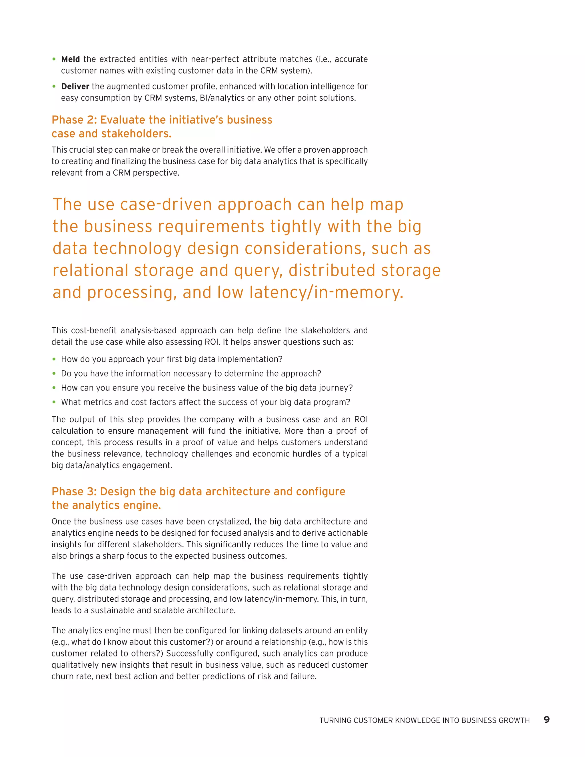 •	 Meld the extracted entities with near-perfect attribute matches (i.e., accurate
customer names with existing customer data in the CRM system).

•	 Deliver the augmented customer profile, enhanced with location intelligence for
easy consumption by CRM systems, BI/analytics or any other point solutions.

Phase 2: Evaluate the initiative’s business
case and stakeholders.
This crucial step can make or break the overall initiative. We offer a proven approach
to creating and finalizing the business case for big data analytics that is specifically
relevant from a CRM perspective.

The use case-driven approach can help map
the business requirements tightly with the big
data technology design considerations, such as
relational storage and query, distributed storage
and processing, and low latency/in-memory.
This cost-benefit analysis-based approach can help define the stakeholders and
detail the use case while also assessing ROI. It helps answer questions such as:

•	 How do you approach your first big data implementation?
•	 Do you have the information necessary to determine the approach?
•	 How can you ensure you receive the business value of the big data journey?
•	 What metrics and cost factors affect the success of your big data program?
The output of this step provides the company with a business case and an ROI
calculation to ensure management will fund the initiative. More than a proof of
concept, this process results in a proof of value and helps customers understand
the business relevance, technology challenges and economic hurdles of a typical
big data/analytics engagement.

Phase 3: Design the big data architecture and configure
the analytics engine.
Once the business use cases have been crystalized, the big data architecture and
analytics engine needs to be designed for focused analysis and to derive actionable
insights for different stakeholders. This significantly reduces the time to value and
also brings a sharp focus to the expected business outcomes.
The use case-driven approach can help map the business requirements tightly
with the big data technology design considerations, such as relational storage and
query, distributed storage and processing, and low latency/in-memory. This, in turn,
leads to a sustainable and scalable architecture.
The analytics engine must then be configured for linking datasets around an entity
(e.g., what do I know about this customer?) or around a relationship (e.g., how is this
customer related to others?) Successfully configured, such analytics can produce
qualitatively new insights that result in business value, such as reduced customer
churn rate, next best action and better predictions of risk and failure.

TURNING CUSTOMER KNOWLEDGE INTO BUSINESS GROWTH

9

 