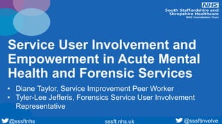 @sssftnhs sssft.nhs.uk@sssftnhs sssft.nhs.uk
Service User Involvement and
Empowerment in Acute Mental
Health and Forensic Services
• Diane Taylor, Service Improvement Peer Worker
• Tyler-Lee Jefferis, Forensics Service User Involvement
Representative
@sssftinvolve
 