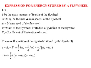 1 2
Let
be the mass moment of inertia of the flywheel
& be the max & min speeds of the flywheel
Mean speed of the flywheel
m=Mass of the flywheel, k=Rad
I
 
 
EXPRESSION FOR ENERGY STORED BY A FLYWHEEL
 
 
s
2 2 2 2
1 2 1 2 1 2
1 2 1 2
ius of gyration of the flywheel
C =Coefficient of fluctuation of speed
The max fluctuation of energy (to be stored by the flywheel)
1 1 1
2 2 2
1
( )
2
e E E I I I
e I
   
   
     
   
 