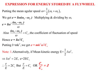  1 2
2
1
Putting the mean agular speed = ,
2
We get Multiplying & dividing by ,
Also ,the coefficient of fluctuation osC
  





EXPRESSION FOR ENERGY STORED BY A FLYWHEEL
1 2
1 2
1 2
e = Iω(ω - ω )
(ω - ω )
e = Iω
(ω - ω )
2
2
2
2
2 2
f speed
Hence
Putting I=mk ,we get
1
Alternatively, if Mean kinetic energy E= ,
2
2 , e=2EC
Note: 1
2 But O
.
R
s
s e
I
I E
e e
C C
E E

 
  
s
se = mk ω C
e = Iω C
e
s
C
= 2
C
 
