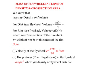 2
We know that
mass m=Density Volume
For Disk type flywheel, Volume = t
4
For Rim type flywheel, Volume= D( )
where A= Cross section of t
D
A





MASS OF FLYWHEEL IN TERMS OF
DENSITY & CROSSECTION AREA
2
he rim =b t
b= width of rim & t= thickness of the rim
(i)Velocity of the flywheel
(ii) Hoop Stress (Centrifugal stress) in the flywheel
where = density of flywheel mate
Note:
v=
ri
/ sec
60
= v al
Dn
m

 

 