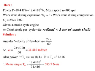 3
Power P=18.4 KW=18.4 10 W, Mean speed n=300 rpm
Work done during expansion W 3 Work done during compression
2% 0.02
Given 4-stroke cycle engine
Crank angle per cycle=
E
sC

 
 

Data :
4π radians( 2 rev of cra
3
3
31.416 rad
2
Angular Velocity of flywheel =
60
2 300
. .
60
Also power P=T 18.4 10 T 31.416
/sec
Mean tor
18.4 10
31.41
que T 585. N-m
6
7
m
m
m
n
i e






 
    

  
Solution :
nk shaft)
 