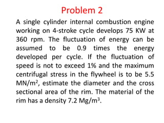 Problem 2
A single cylinder internal combustion engine
working on 4-stroke cycle develops 75 KW at
360 rpm. The fluctuation of energy can be
assumed to be 0.9 times the energy
developed per cycle. If the fluctuation of
speed is not to exceed 1% and the maximum
centrifugal stress in the flywheel is to be 5.5
MN/m2, estimate the diameter and the cross
sectional area of the rim. The material of the
rim has a density 7.2 Mg/m3.
 