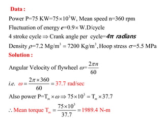 3
3 3
Power P=75 KW=75 10 W, Mean speed n=360 rpm
Fluctuation of energy =0.9 W.D/cycle
4 stroke cycle Crank angle per cycle=
Density =7.2 Mg/m 7200 Kg/m ,Hoop stress =5.5 MPa
Angu
 




Data :
Solution :
e
4π radians
3
3
2
lar Velocity of flywheel =
60
2 360
. .
60
Also
37.7 rad/sec
Mean torque T 1989.4
power P=T 75 10 T 37.7
75 10
37.7
N-m
m
m
m
n
i e 





 
    

  
 