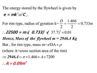 2 2
2 2
The energy stored by the flywheel is given by
.
1.466
For rim type, radius of gyration k= 0.733
2 2
37.7) 0.01
But , for rim type, m
s
D
m

 
   
Hence, Mass of the flywheel m = 2946.4 Kg
e = mk C
22500 = m ( 0.733) (
ass m= DA
(where A=cross section area of the rim)
1.466 7200A
 


    

2946.4
2
A= 0.09m
 