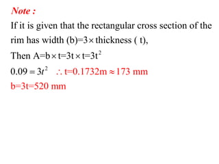 2
2
If it is given that the rectangular cross section of the
rim has width (b)=3 thickness ( t),
Then A=b t=3t t=3t
t=0.1732m 173 mm
b=3t=
0.09 3
520 mm
t  

 

Note :
 