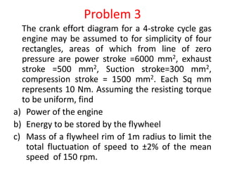 Problem 3
The crank effort diagram for a 4-stroke cycle gas
engine may be assumed to for simplicity of four
rectangles, areas of which from line of zero
pressure are power stroke =6000 mm2, exhaust
stroke =500 mm2, Suction stroke=300 mm2,
compression stroke = 1500 mm2. Each Sq mm
represents 10 Nm. Assuming the resisting torque
to be uniform, find
a) Power of the engine
b) Energy to be stored by the flywheel
c) Mass of a flywheel rim of 1m radius to limit the
total fluctuation of speed to ±2% of the mean
speed of 150 rpm.
 