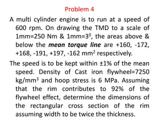 Problem 4
A multi cylinder engine is to run at a speed of
600 rpm. On drawing the TMD to a scale of
1mm=250 Nm & 1mm=30, the areas above &
below the mean torque line are +160, -172,
+168, -191, +197, -162 mm2 respectively.
The speed is to be kept within ±1% of the mean
speed. Density of Cast iron flywheel=7250
kg/mm3 and hoop stress is 6 MPa. Assuming
that the rim contributes to 92% of the
flywheel effect, determine the dimensions of
the rectangular cross section of the rim
assuming width to be twice the thickness.
 