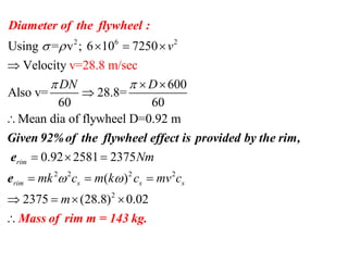 2 6 2
Using = v ; 6 10 7250
Velocity
600
Also v= 28.8=
60 60
Mean dia of flywheel D=0.92 m
v=28.8 m ec/s
v
DN D
 
 
  

 


Dia
G
meter of the flywhee
iven 92%of the
l :
flywh
2 2 2 2
2
0.92 2581 2375
( )
2375 (28.8) 0.02
rim
rim s s s
Nm
mk c m k c mv c
m
 
  
  
   

eel effect is provi
Mass of rim m =
ded by
143 kg.
the rim,
e
e
 