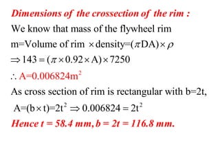 2
We know that mass of the flywheel rim
m=Volume of rim density=( DA)
143 ( 0.92 A) 7250
A=0.00682
As cross section of rim is rectangular with b=2t,
A (
4m
= b t
 

 
    


Dimensions of the crossection of the rim :
2 2
)=2t 0.006824 2t 
Hence t = 58.4 mm,b = 2t = 116.8 mm.
 