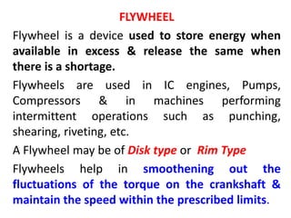 FLYWHEEL
Flywheel is a device used to store energy when
available in excess & release the same when
there is a shortage.
Flywheels are used in IC engines, Pumps,
Compressors & in machines performing
intermittent operations such as punching,
shearing, riveting, etc.
A Flywheel may be of Disk type or Rim Type
Flywheels help in smoothening out the
fluctuations of the torque on the crankshaft &
maintain the speed within the prescribed limits.
 