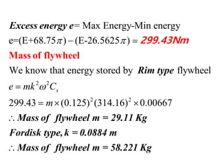 2 2
2 2
= Max Energy-Min energy
e=(E+68.75 ) (E-26.5625 )
We know that energy stored by flywheel
299.43 (0.125) (314.16) 0.00667
se mk C
m
 

 

  

Mass of flywheel
Excess energy e
Rim type
Mass of flywheel m
299.43Nm

= 29.11 Kg
Fordisk type,k = 0.0884 m
Mass of flywheel m = 58.221 Kg
 