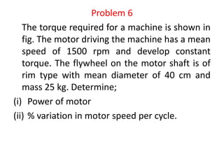 Problem 6
The torque required for a machine is shown in
fig. The motor driving the machine has a mean
speed of 1500 rpm and develop constant
torque. The flywheel on the motor shaft is of
rim type with mean diameter of 40 cm and
mass 25 kg. Determine;
(i) Power of motor
(ii) % variation in motor speed per cycle.
 