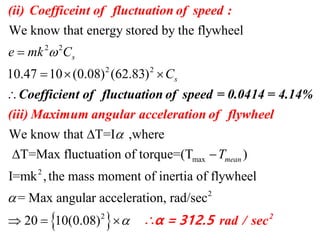2 2
2 2
We know that energy stored by the flywheel
10.47 10 (0.08) (62.83)
s
s
e mk C
C

  
Coefficient of fluctuation of speed = 0.04
(ii) Coefficeint of fluctuation of speed :
(iii) Maximum angular
14 = 4.1
acce
4%
lera
 
max
2
2
2
We know that T=I ,where
T=Max fluctuation of torque=(T )
I=mk ,the mass moment of inertia of flywheel
= Max angular acceleration, rad/sec
20 10(0.08)
meanT




 
   ∴α = 312.5 2
tion of flywheel
rad / sec
 