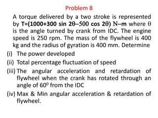 Problem 8
A torque delivered by a two stroke is represented
by T=(1000+300 sin 25 cos 2 Nm where 
is the angle turned by crank from IDC. The engine
speed is 250 rpm. The mass of the flywheel is 400
kg and the radius of gyration is 400 mm. Determine
(i) The power developed
(ii) Total percentage fluctuation of speed
(iii) The angular acceleration and retardation of
flywheel when the crank has rotated through an
angle of 600 from the IDC
(iv) Max & Min angular acceleration & retardation of
flywheel.
 
