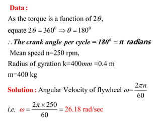 0 0
As the torque is a function of 2 ,
equate 2 360 180
Mean speed n=250 rpm,
Radius of gyration k=400 =0.4 m
m=400 kg
Angular Velocity of fl
mm

   
 
Data :
Solution :
0
The crank angle per cycle = 180 π radians
2
ywheel =
60
2 250
. .
6
26.18 rad/se
0
c
n
i e





 
 