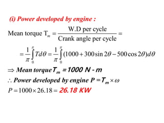 0 0
W.D per cycle
Mean torque T
Crank angle per cycle
1 1
(1000 300sin 2 500cos2 )
1000 26.18
m
Td d
P
 
   
 

 
   

 
  
 
Mean torque
Power developed by eng
(i) Power developed by
ine P
engine :
=
m
m
T =1000 N - m
T
26.18 KW
 