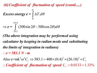 2
1
119.5
29.5
.
(300sin 2 500cos2 )
T d
d



  

 


Excess energy e =
e =
(The above integration may be perf
(ii)Coefficient
ormed using
calcul
of fluctuation of
ator by keeping in
speed (contd..
radian mode
...)
and
2 2 2 2
Also e=mk 583.1 400 (0.4)
C 0.0
(
133 1.33
2 8)
%
6.1s s
s
C C


   
 

sub
e = 583.1 N - m
Coefficient of fluctua
sti
tio
tuting
the limits of integration in radia
n of speed
ns)
 