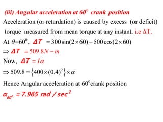 0
0
Acceleration (or retardation) is caused by excess (or deficit)
torque measured from mean torque at any instant.
At =
i.e T
60 , 300sin(2 60) 50
.
  


(iii) Angular acceleration at 60 crank position
ΔT
 2
0
0cos(2 60)
Now,
509.8 400 (0.4)
Hence Angular acceleration at 60 crank positi
50
n
9 8
o
. N m
I




  




0
2
60
ΔT
ΔT
α =7.965 rad / sec
 