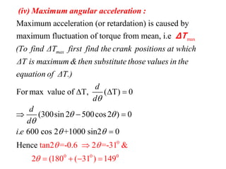 max
Maximum acceleration (or retardation) is caused by
maximum fluctuation of torque from mean, i.e
max(To find ΔT first find the crank positions at which
ΔT is ma
(iv) Maximum angular acceleration :
ΔT
0
0 0 0
For max value of T, ( T) 0
(300sin 2 500cos2 ) 0
. 600 co
tan2 =-0.6 2 =-31 &
2 (180 ( 31
s 2 +1000 sin2 0
H
) 149
ence
ximum &then substitute those values in the
equation of ΔT.)
d
d
d
d
i e

 

 

 
  


   
 

 