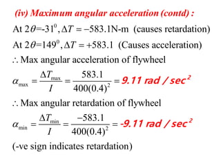 0
0
max
max 2
At 2 =-31 , 583.1N-m (causes retardation)
At 2 =149 , 583.1 (Causes acceleration)
Max angular acceleration of flywheel
583.1
400(0.4)
T
T
T
I



  
  


  
(iv) Maximum angular acceleration (contd) :
9.11
min
min 2
Max angular retardation of flywheel
583.1
400(0.4)
(-ve sign indicates retardation)
T
I


 
  
2
2
rad / sec
-9.11 rad / sec
 