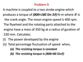 Problem 9
A machine is coupled to a two stroke engine which
produces a torque of (800+180 Sin 3 N-m where  is
the crank angle. The mean engine speed is 400 rpm.
The flywheel and the rotating parts attached to the
engine have a mass of 350 kg at a radius of gyration of
220 mm. Calculate;
(i) The power developed by the engine
(ii) Total percentage fluctuation of speed when,
(a) The resisting torque is constant
(b) The resisting torque is (800+80 Sin
 