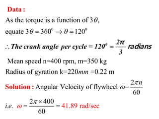 0 0
As the torque is a function of 3 ,
equate 3 360 120
Mean speed n=400 rpm, m=350 kg
Radius of gyration k=220 =0.22 m
Angular Velocity o
mm

   
 
Data :
Solution :
0 2
The crank angle per cycle = 120
3
π
radians
41.89 r
2
f flywheel =
60
2 400
. . ad/s
60
ec
n
i e 


 
 
 