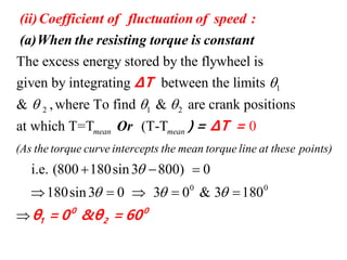 1
2 1 2
The excess energy stored by the flywheel is
given by integrating between the limits
& ,where To find &

  
(ii)Coefficient of fluctuation of speed
(a)When the resisting torque is constant
:
ΔT
0 0
are crank positions
at which T=T (T-T
i.e. (800 180sin3 800) 0
180sin3 0 3 0 & 3 1 0
0
8
mean mean
(As the torque curve intercepts the mean torque line at these points)

  
  
    

Or
0
1 2
ΔT =
θ = 0 &
)
θ
=
= 600
 