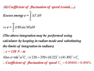 2
1
60
0
.
(180sin3 )
T d
d



 




Excess energy e =
e =
(The above integration may be performed using
calc
(ii)Co
ulator
efficient of fluctuation of sp
by keeping in radian mode and
eed (contd..
substitutin
...)
g
the
2 2 2 2
Also e=mk 120 350 (0.22) (41.89)
C 0.00404 0.404%s
s sC C     


 
e = 120 N - m
Coefficient of fluctuation of speed
limits of integration in radians)
 
