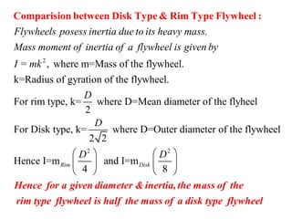 2
, where m=Mass of the flywheel.
k=Radius of gyratio
Flywheels posess inertia due to its heavy mass.
Mass moment of inertia of a flywheel is given by
I = mk
Comparision between Disk Type & Rim Type Flywheel :
2 2
n of the flywheel.
For rim type, k= where D=Mean diameter of the flyheel
2
For Disk type, k= where D=Outer diameter of the flywheel
2 2
Hence I=m and I=m
4 8
Rim Disk
D
D
D D   
   
   
Hence for a given diameter & inertia,the mass of the
rim type flywheel is half the mass of a disk type flywheel
 