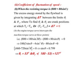 1
2 1
The excess energy stored by the flywheel is
given by integrating between the limits
& ,where To find &


 
(ii)Coefficient of fluctuatio
(b)When the resisting torque is (80
n of speed :
0 + 80sin )
ΔT
2
3
are crank positions
at which T =T (T -T
i.e. (800 180sin3 ) (800 80sin ) 0
180(3sin 4sin ) 0 i
0
8 s
E M E M
(As the engine torque curve intercepts the
machine torque curve at these points)

 
 
   
  
Or Δ) = T =
 2
n =0
(460-720sin 0 sin 0.799

   
 0 0
1 2θ = 53 &θ =( 180 -53) =127
 