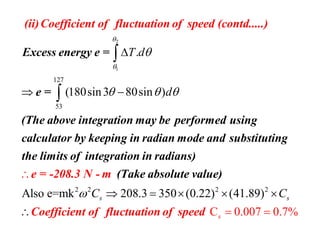 2
1
127
53
.
(180sin3 80sin )
T d
d



  

 


Excess energy e =
e =
(The above integration may be performed
(ii)Coeff
using
calcu
icient of f
lator by ke
luctuation of sp
eping in radian
e
m
ed (contd.....)
ode and substi
2 2 2 2
Also e=mk 208.3 350 (0.22) (41
C 0.007
.89)
0.7%
s
s
sC C     
 

tuting
the limits of integration
e = -208.3 N - m
Coefficient of fluctuation of sp
in radians)
(Take absolute valu
eed
e)
 