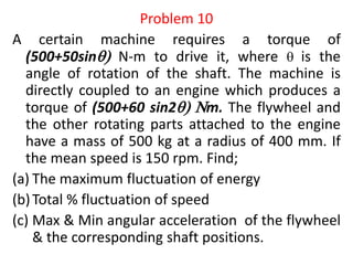 Problem 10
A certain machine requires a torque of
(500+50sin N-m to drive it, where  is the
angle of rotation of the shaft. The machine is
directly coupled to an engine which produces a
torque of (500+60 sin2 Nm. The flywheel and
the other rotating parts attached to the engine
have a mass of 500 kg at a radius of 400 mm. If
the mean speed is 150 rpm. Find;
(a) The maximum fluctuation of energy
(b)Total % fluctuation of speed
(c) Max & Min angular acceleration of the flywheel
& the corresponding shaft positions.
 