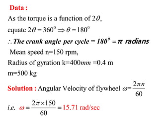 0 0
As the torque is a function of 2 ,
equate 2 360 180
Mean speed n=150 rpm,
Radius of gyration k=400 =0.4 m
m=500 kg
Angular Velocity of fl
mm

   
 
Data :
Solution :
0
The crank angle per cycle = 180 π radians
2
ywheel =
60
2 150
. .
6
15.71 rad/se
0
c
n
i e





 
 
