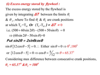 1
2 1 2
The excess energy stored by the flywheel is
given by integrating between the limits
& ,where To find & are crank positions
at which T =T (T -TE M E M

  
(i) Excess energy stored by flywheel :
Or
ΔT
)
 
 
0 0
0
i.e. (500 60sin 2 ) (500 50sin ) 0
(60sin 2 50sin )=0
sin 12cos 5 0.
0
0 ,18Either sin 0
5or 12cos 5 0 cos
12
Considering max difference between consecutive
0
65.37
 
 
 
 


   
 
    
     
=
Put sin2θ = 2sinθ
Δ
cosθ
T =
crank positions,
0 0
1 2θ = 65.37 &θ = 180
 