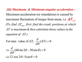 max
Maximum acceleration (or retardation) is caused by
maximum fluctuation of torque from mean, i.e
max(To find ΔT first find the crank positions at wh
(iii) Maximum & Minimum angular acceleration :
ΔT
For max value of T, ( T) 0
(60sin 2 50sin ) 0
. .12 cos 2 - 5cos 0
ich
ΔT is maximum &then substitute those values in the
equation of ΔT.)
d
d
d
d
i e

 

 
  
  

 