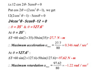 2
0
0
2
0
&
. .12 cos 2 - 5cos 0
Put cos 2 (2cos 1), we get
12(2cos 1) - 5cos 0
At :
T=60 sin(2 35)-50sin(35)=
27.7
0.3
8
6
0
4max
i e  
 
 





 
 
 
 
27.7 N
Maximum
- m
raacce d /leration sec=
2
= 35 =12
24cos θ -5cosθ -12 = 0
5
7.6
= 3
0
At :
T=60 sin(2 127.6)-50sin(127.6)=-9
1
97.
.
0
6
22
2
8
max

  
 
2
2
7.62
Maximum retardation
N - m
rad / se= c
=127.6
 