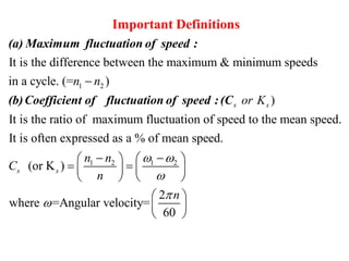 1 2
It is the difference between the maximum & minimum speeds
in a cycle. (= )n n
Important Definitions
(a) Maximum fluctuation of speed :
(b)Coefficient of fluctuation of
1 2 1 2
)
It is the ratio of maximum fluctuation of speed to the mean speed.
It is often expressed as a % of mean speed.
(or K )
2
where =Angular velocity=
60
s s
s s
or K
n n
C
n
n
 



    
    
   
 

 
speed :(C

 