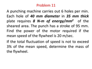 Problem 11
A punching machine carries out 6 holes per min.
Each hole of 40 mm diameter in 35 mm thick
plate requires 8 N-m of energy/mm2 of the
sheared area. The punch has a stroke of 95 mm.
Find the power of the motor required if the
mean speed of the flywheel is 20 m/sec.
If the total fluctuation of speed is not to exceed
3% of the mean speed, determine the mass of
the flywheel.
 