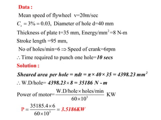 2
Mean speed of flywheel v=20m/sec
3% 0.03, Diameter of hole d=40 mm
Thickness of plate t=35 mm, Energy/mm =8 N-m
Stroke length =95 mm,
No of holes/min=6 Speed of crank=6rpm
Time required to pu
sC  


Data :
3
3
nch one hole=
W.D/hole=
W.D/hole holes/min
Power of motor= KW
60 10
35185.4 6
60 10
P
 



 

Solution :
2
10 secs
Sheared area per hole = πdt = π×40× 35 = 4398.23 mm
4398.23 8 = 35186 N
3.51
- m
86KW
 