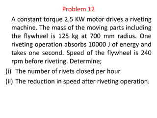 Problem 12
A constant torque 2.5 KW motor drives a riveting
machine. The mass of the moving parts including
the flywheel is 125 kg at 700 mm radius. One
riveting operation absorbs 10000 J of energy and
takes one second. Speed of the flywheel is 240
rpm before riveting. Determine;
(i) The number of rivets closed per hour
(ii) The reduction in speed after riveting operation.
 