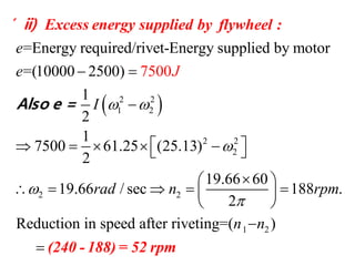  2 2
1 2
2 2
2
2 2
=Energy required/rivet-Energy supplied by motor
=(10000 2500)
1
2
1
7500 61.25 (25.13)
2
19.66 60
19.66 / sec 188
2
7500
e
e
I
rad n rpm
J
 



 

      
 
     
 
Excess energy supplied by flywheel :
Also e =
( ii)
1 2
.
Reduction in speed after riveting=( )n n
 (240 - 188) = 52 rpm
 